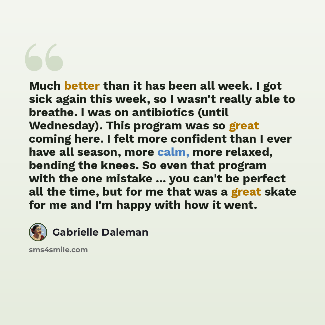 “Much better than it has been all week. I got sick again this week, so I wasn't really able to breathe. I was on antibiotics (until Wednesday). This program was so great coming here. I felt more confident than I ever have all season, more calm, more relaxed, bending the knees. So even that program…” quote by Gabrielle Daleman