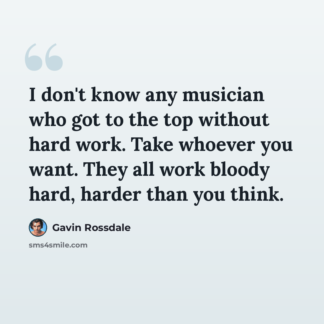 “I don't know any musician who got to the top without hard work. Take whoever you want. They all work bloody hard, harder than you think.” quote by Gavin Rossdale