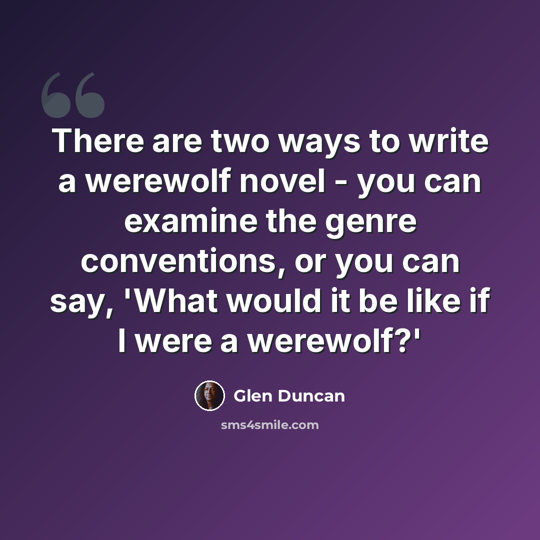 “There are two ways to write a werewolf novel - you can examine the genre conventions, or you can say, 'What would it be like if I were a werewolf?'” quote by Glen Duncan