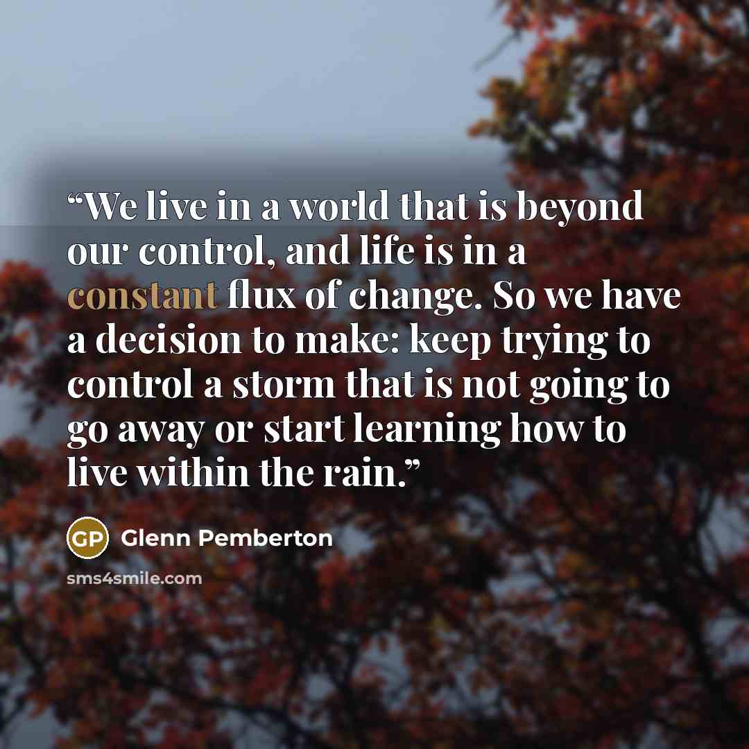 “We live in a world that is beyond our control, and life is in a constant flux of change. So we have a decision to make: keep trying to control a storm that is not going to go away or start learning how to live within the rain.” quote by Glenn Pemberton