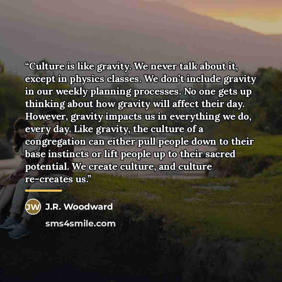 “Culture is like gravity. We never talk about it, except in physics classes. We don’t include gravity in our weekly planning processes. No one gets up thinking about how gravity will affect their day. However, gravity impacts us in everything we do, every day. Like gravity, the culture of a…” quote by J.R. Woodward