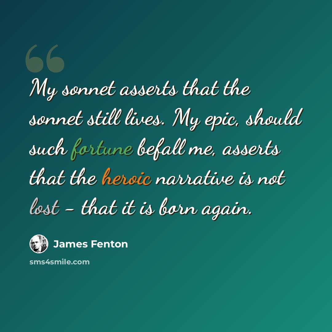 “My sonnet asserts that the sonnet still lives. My epic, should such fortune befall me, asserts that the heroic narrative is not lost - that it is born again.” quote by James Fenton
