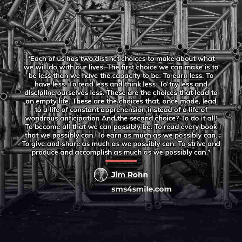“Each of us has two distinct choices to make about what we will do with our lives. The first choice we can make is to be less than we have the capacity to be. To earn less. To have less. To read less and think less. To try less and discipline ourselves less. These are the choices that lead to an…” quote by Jim Rohn