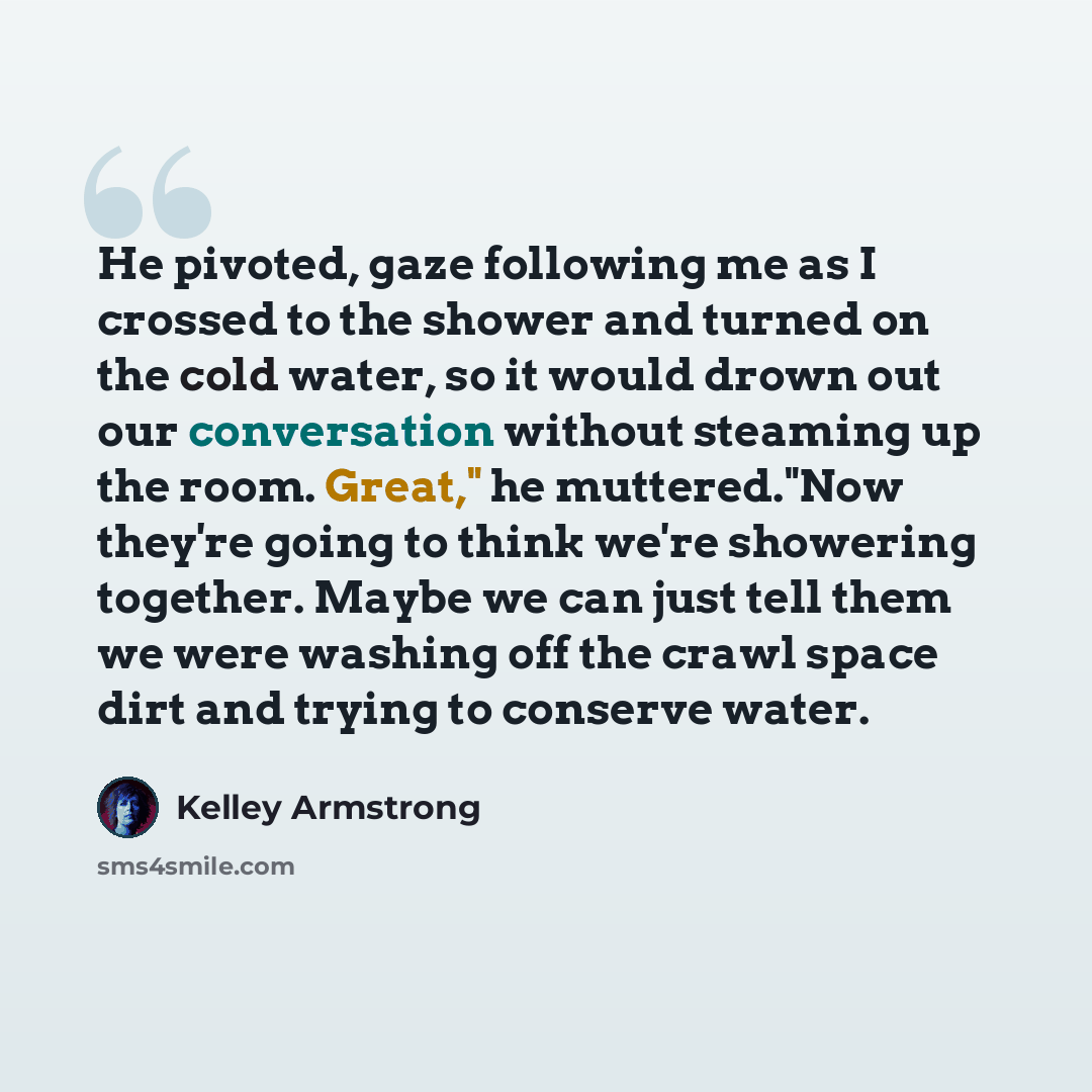 “He pivoted, gaze following me as I crossed to the shower and turned on the cold water, so it would drown out our conversation without steaming up the room. Great," he muttered."Now they're going to think we're showering together. Maybe we can just tell them we were washing off the crawl space dirt…” quote by Kelley Armstrong