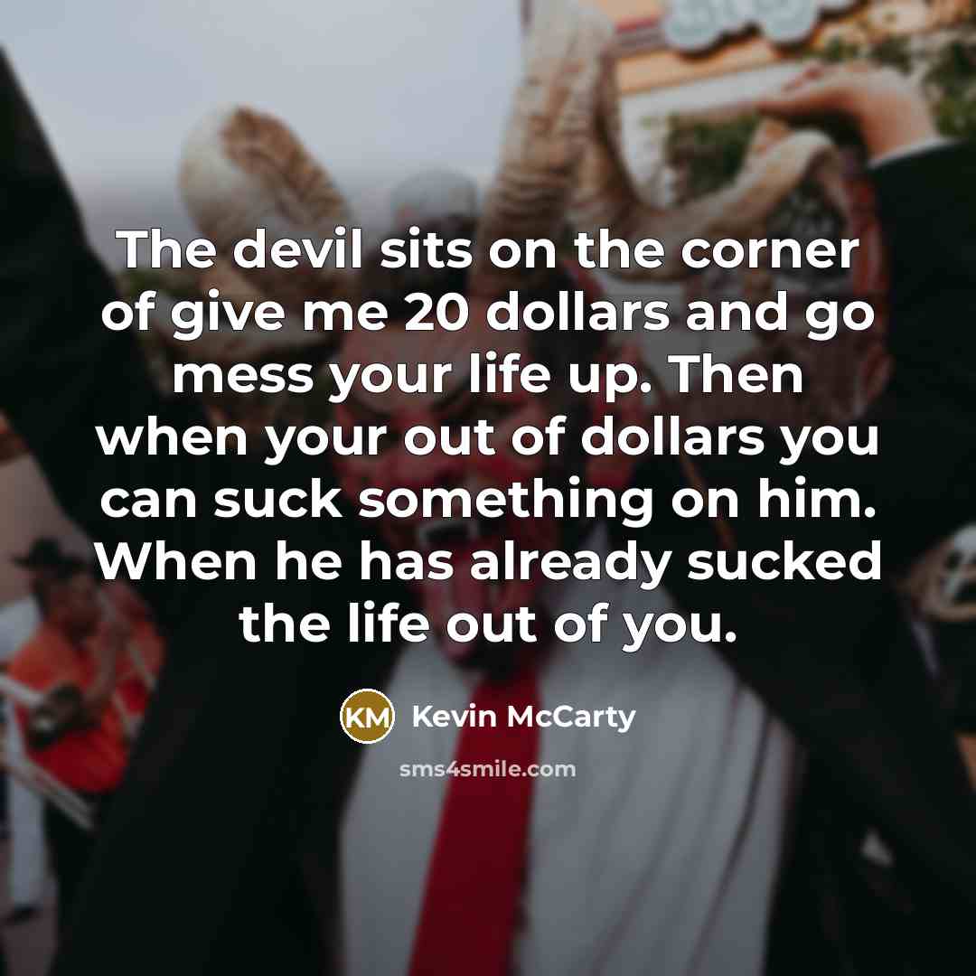 “The devil sits on the corner of give me 20 dollars and go mess your life up. Then when your out of dollars you can suck something on him. When he has already sucked the life out of you.” quote by Kevin McCarty