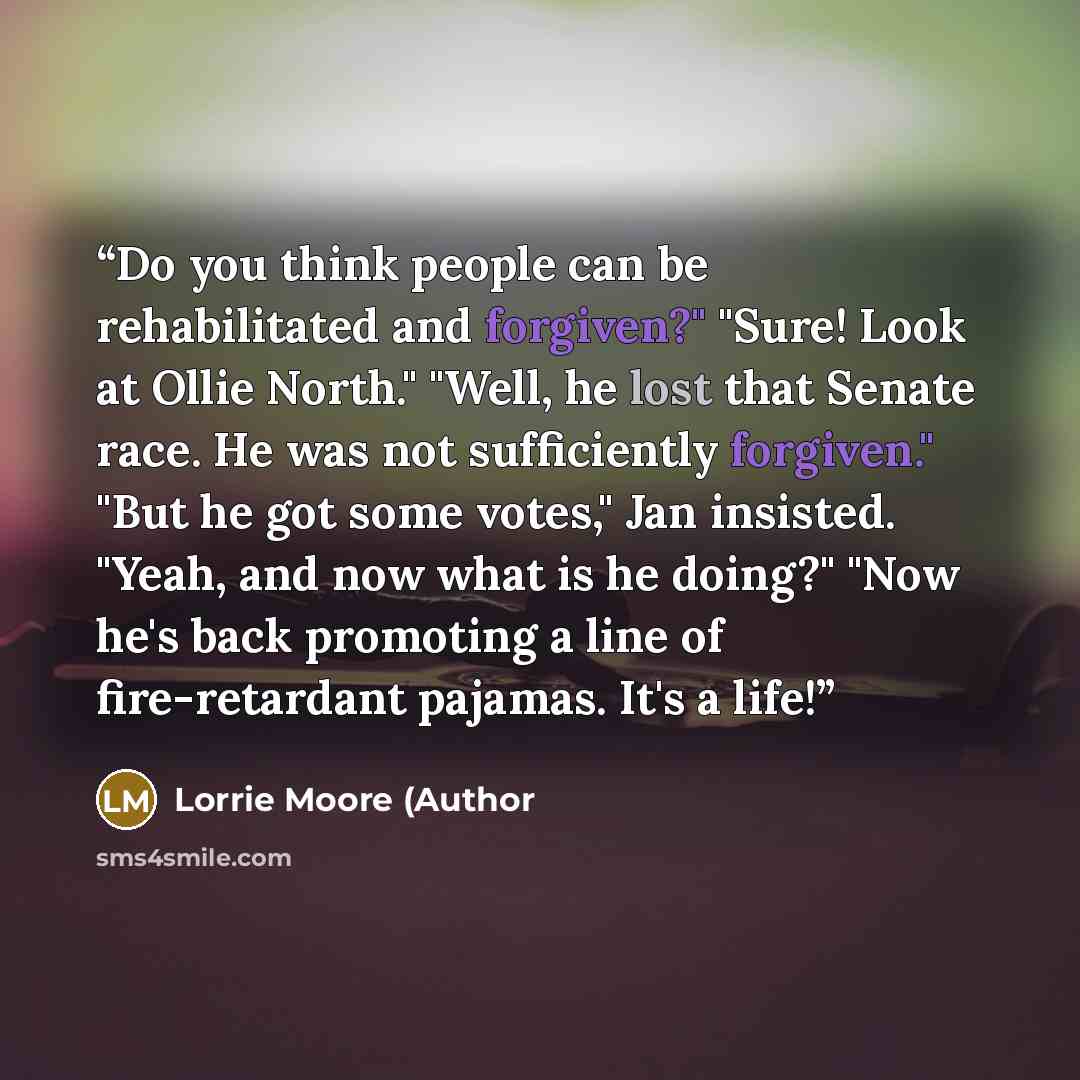 “Do you think people can be rehabilitated and forgiven?" "Sure! Look at Ollie North." "Well, he lost that Senate race. He was not sufficiently forgiven." "But he got some votes," Jan insisted. "Yeah, and now what is he doing?" "Now he's back promoting a line of fire-retardant pajamas. It's a life!” quote by Lorrie Moore (Author