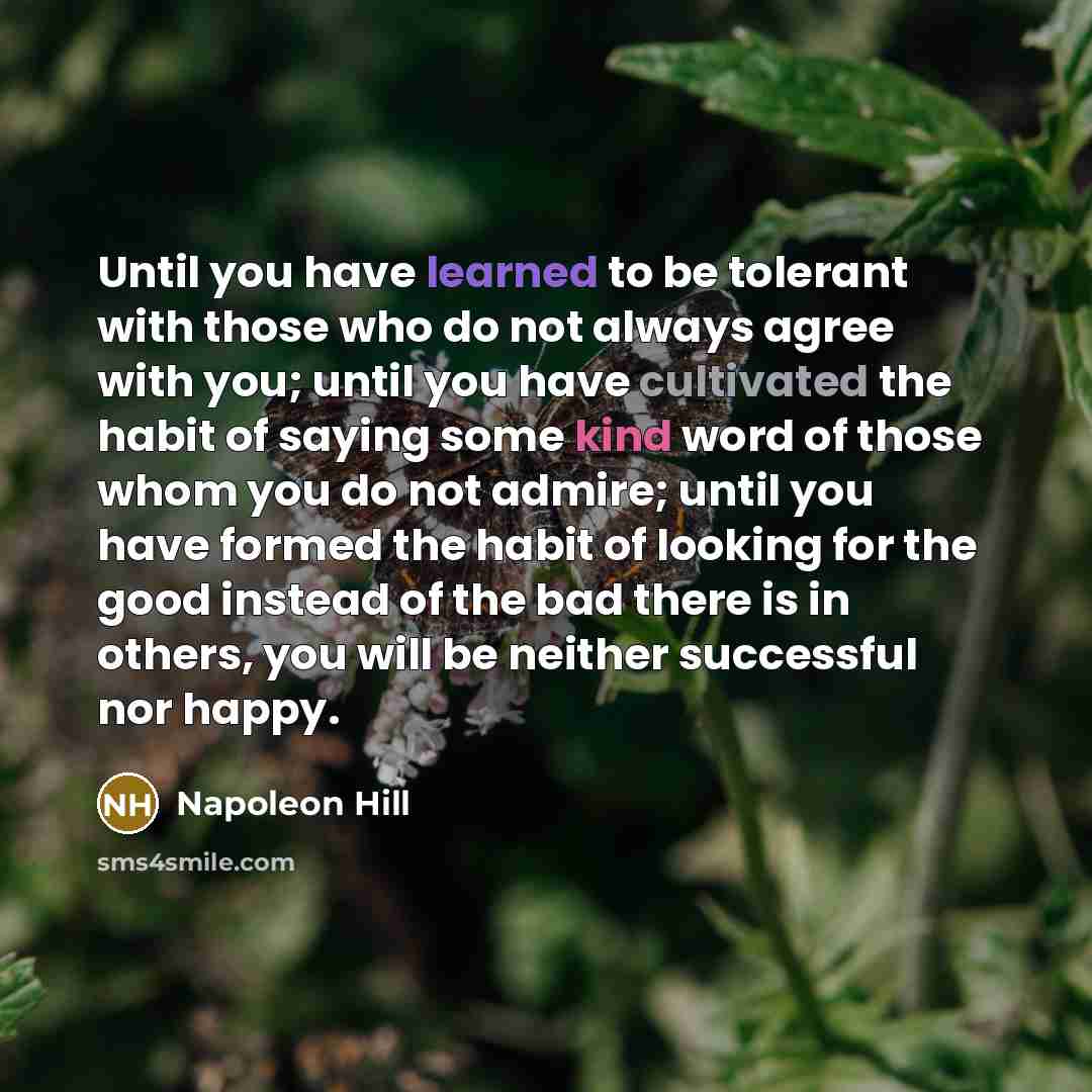 “Until you have learned to be tolerant with those who do not always agree with you; until you have cultivated the habit of saying some kind word of those whom you do not admire; until you have formed the habit of looking for the good instead of the bad there is in others, you will be neither…” quote by Napoleon Hill