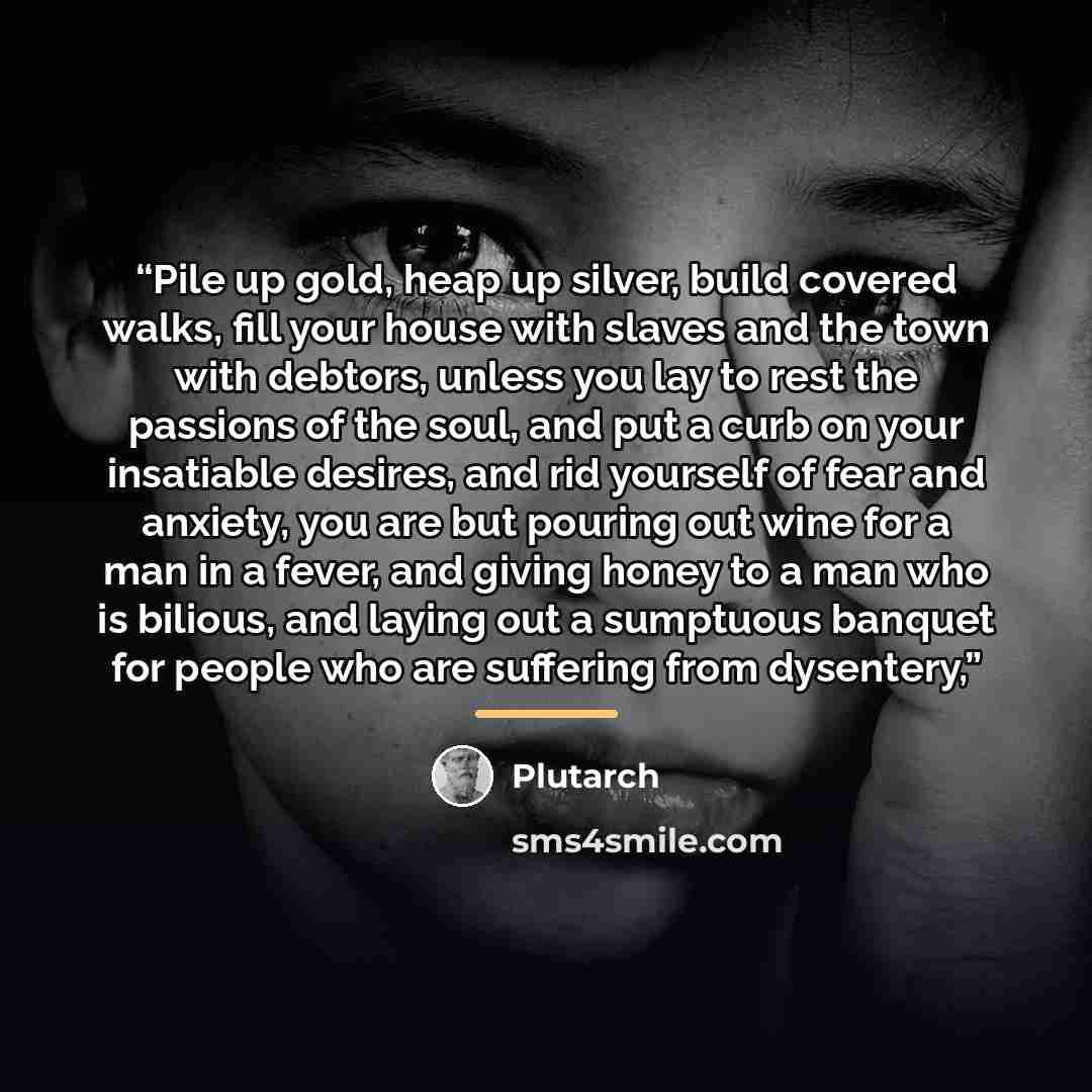“Pile up gold, heap up silver, build covered walks, fill your house with slaves and the town with debtors, unless you lay to rest the passions of the soul, and put a curb on your insatiable desires, and rid yourself of fear and anxiety, you are but pouring out wine for a man in a fever, and giving…” quote by Plutarch