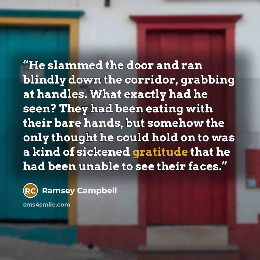 “He slammed the door and ran blindly down the corridor, grabbing at handles. What exactly had he seen? They had been eating with their bare hands, but somehow the only thought he could hold on to was a kind of sickened gratitude that he had been unable to see their faces.” quote by Ramsey Campbell