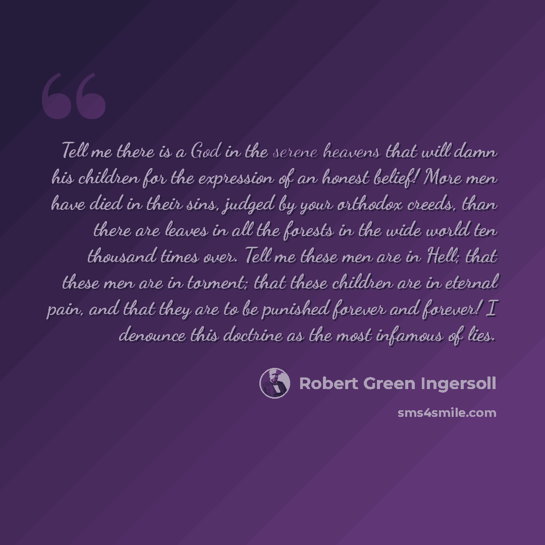 “Tell me there is a God in the serene heavens that will damn his children for the expression of an honest belief! More men have died in their sins, judged by your orthodox creeds, than there are leaves in all the forests in the wide world ten thousand times over. Tell me these men are in Hell; that…” quote by Robert Green Ingersoll