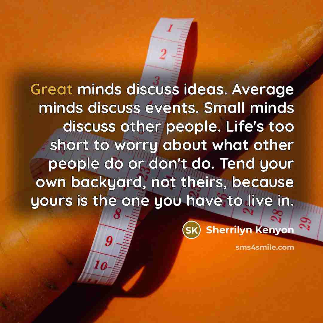 “Great minds discuss ideas. Average minds discuss events. Small minds discuss other people. Life's too short to worry about what other people do or don't do. Tend your own backyard, not theirs, because yours is the one you have to live in.” quote by Sherrilyn Kenyon