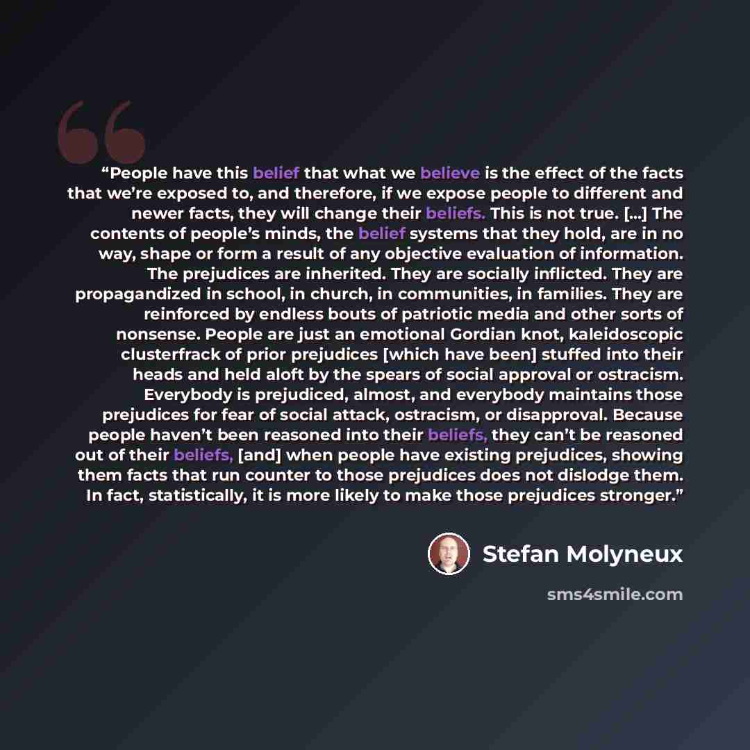 “People have this belief that what we believe is the effect of the facts that we’re exposed to, and therefore, if we expose people to different and newer facts, they will change their beliefs. This is not true. […] The contents of people’s minds, the belief systems that they hold, are in no way…” quote by Stefan Molyneux