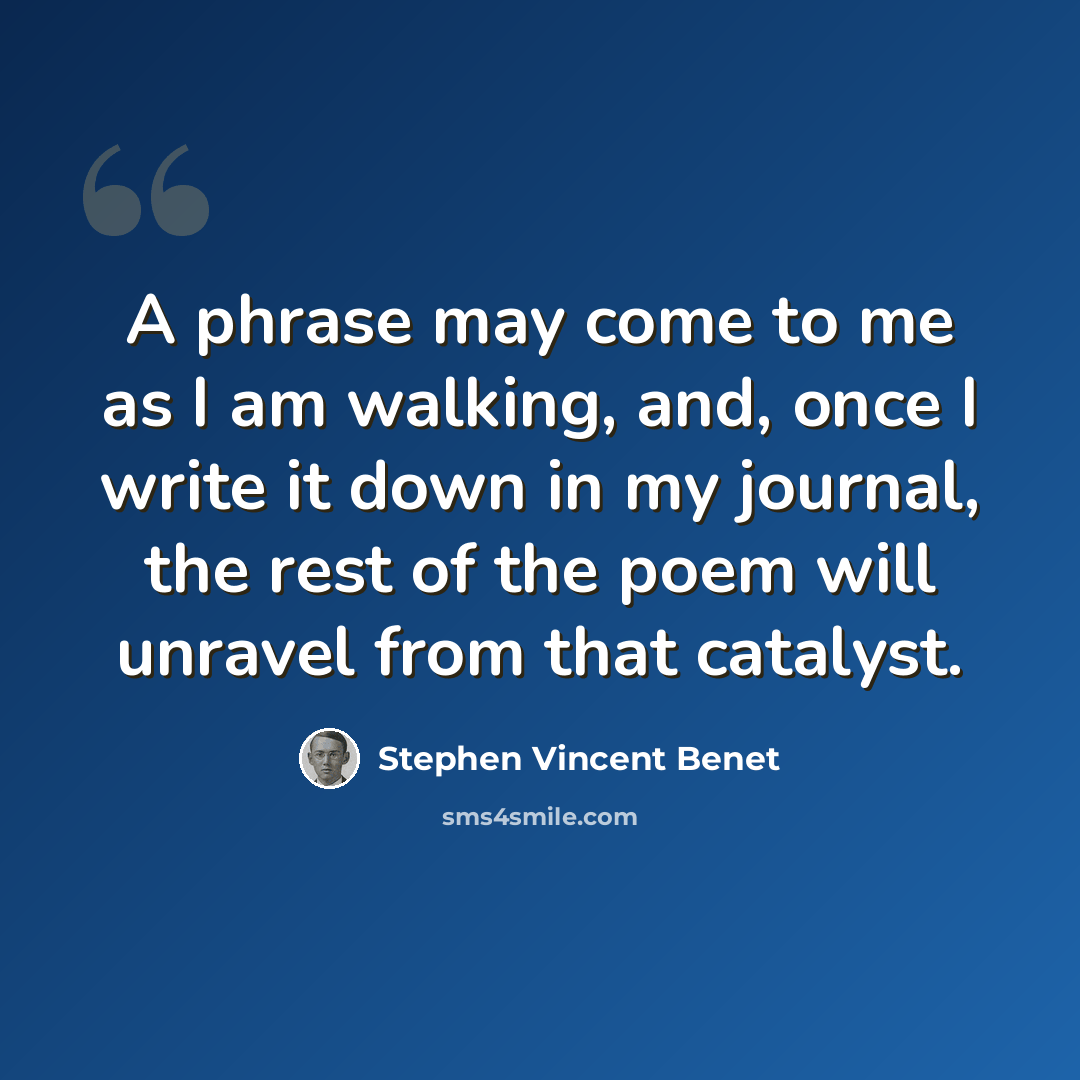 “A phrase may come to me as I am walking, and, once I write it down in my journal, the rest of the poem will unravel from that catalyst.” quote by Stephen Vincent Benet