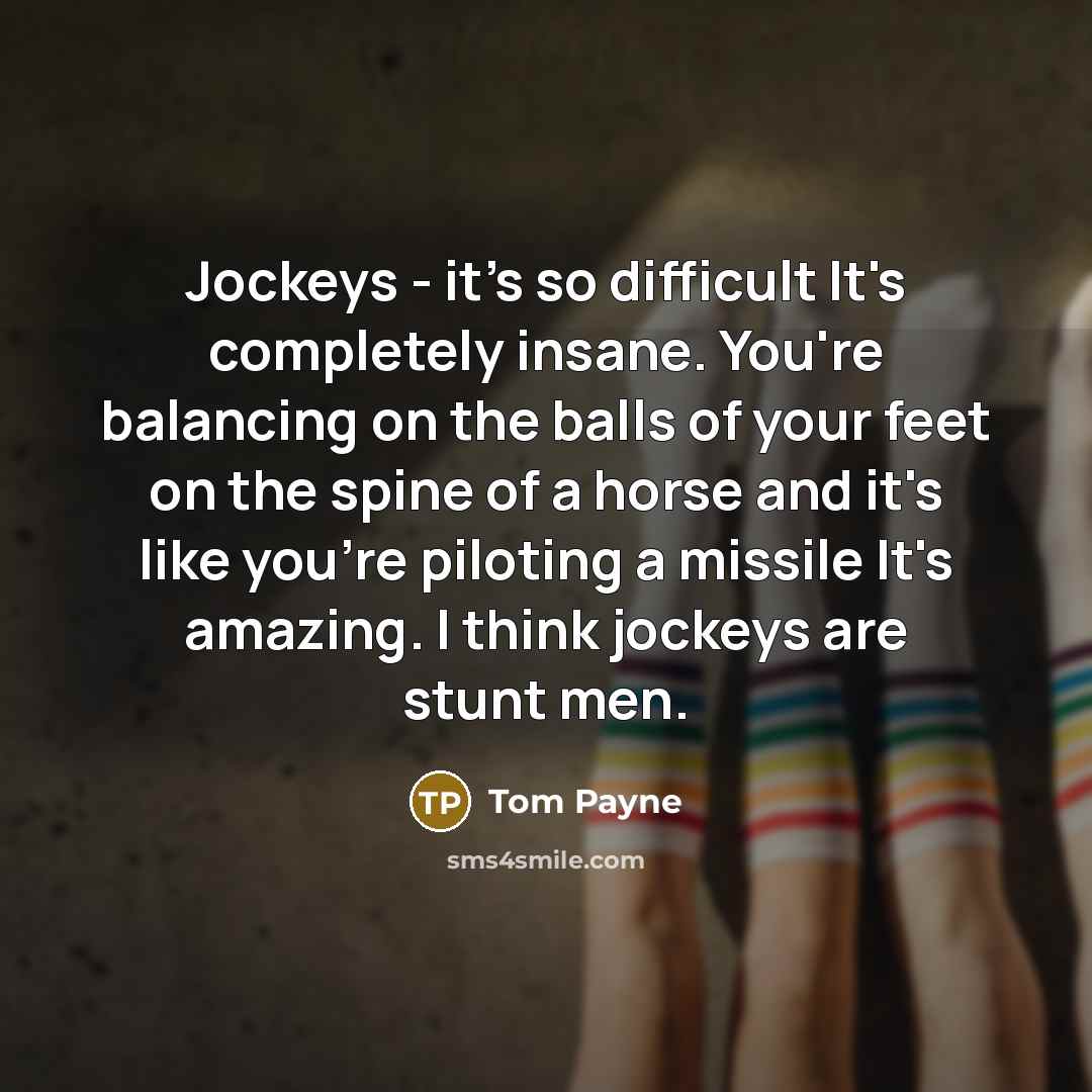 “Jockeys - it's so difficult It's completely insane. You're balancing on the balls of your feet on the spine of a horse and it's like you're piloting a missile It's amazing. I think jockeys are stunt men.” quote by Tom Payne