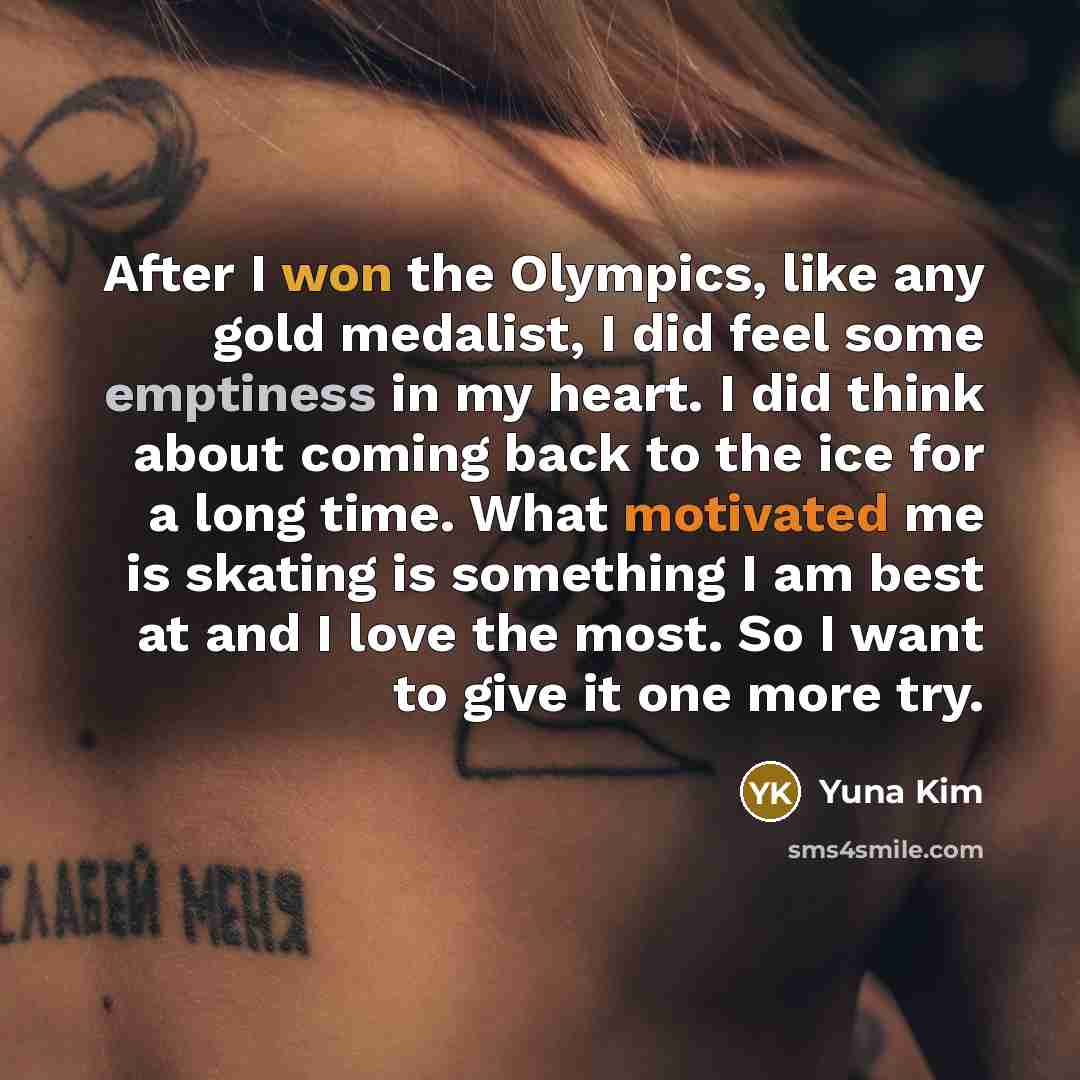 “After I won the Olympics, like any gold medalist, I did feel some emptiness in my heart. I did think about coming back to the ice for a long time. What motivated me is skating is something I am best at and I love the most. So I want to give it one more try.” quote by Yuna Kim