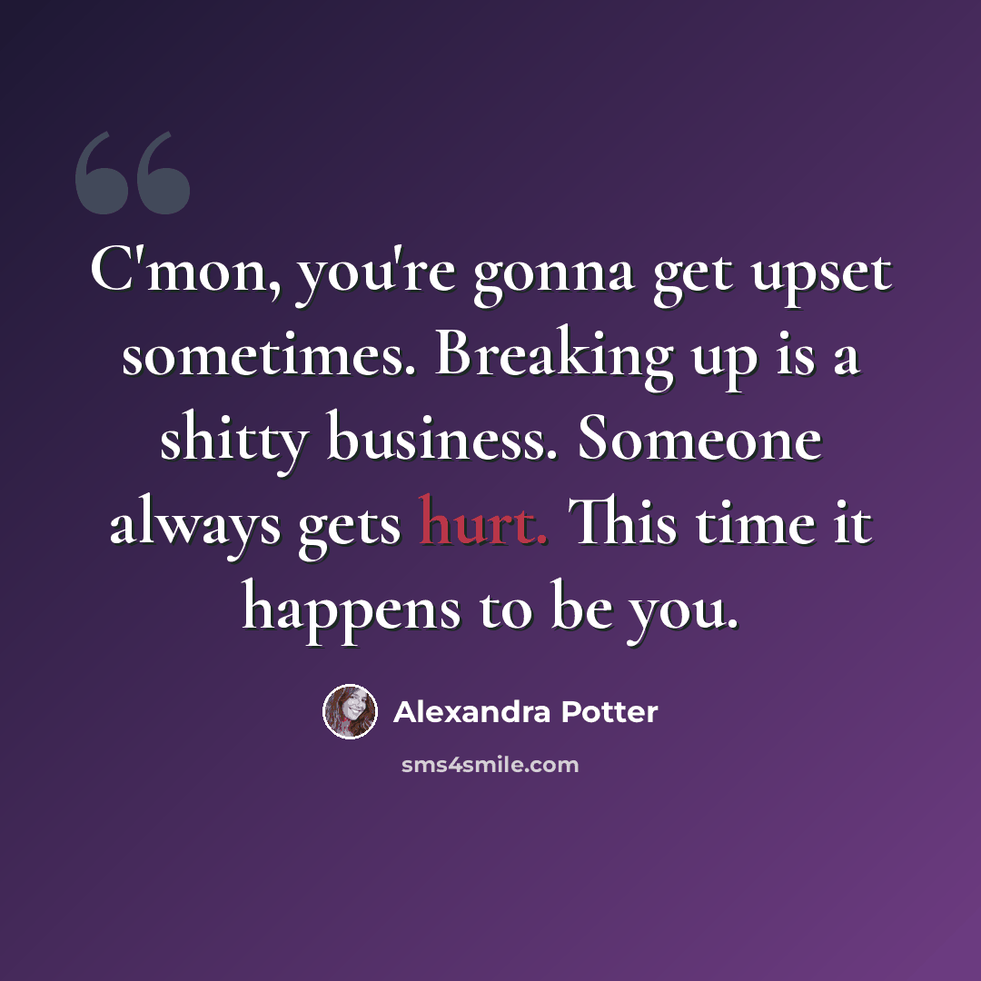 “C'mon, you're gonna get upset sometimes. Breaking up is a shitty business. Someone always gets hurt. This time it happens to be you.” quote by Alexandra Potter