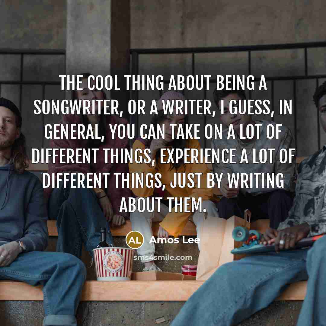 “The cool thing about being a songwriter, or a writer, I guess, in general, you can take on a lot of different things, experience a lot of different things, just by writing about them.” quote by Amos Lee