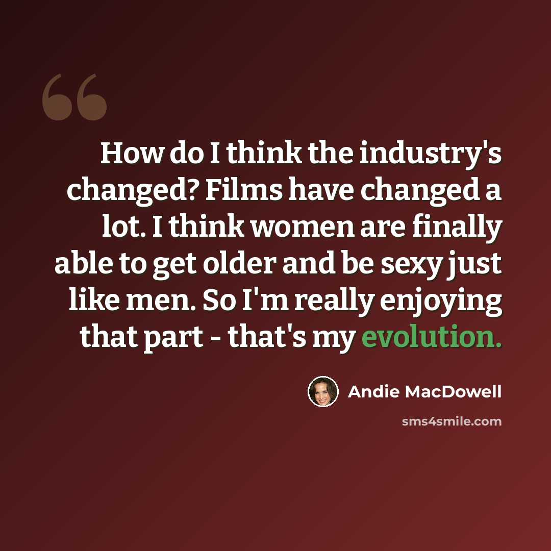 “How do I think the industry's changed? Films have changed a lot. I think women are finally able to get older and be sexy just like men. So I'm really enjoying that part - that's my evolution.” quote by Andie MacDowell