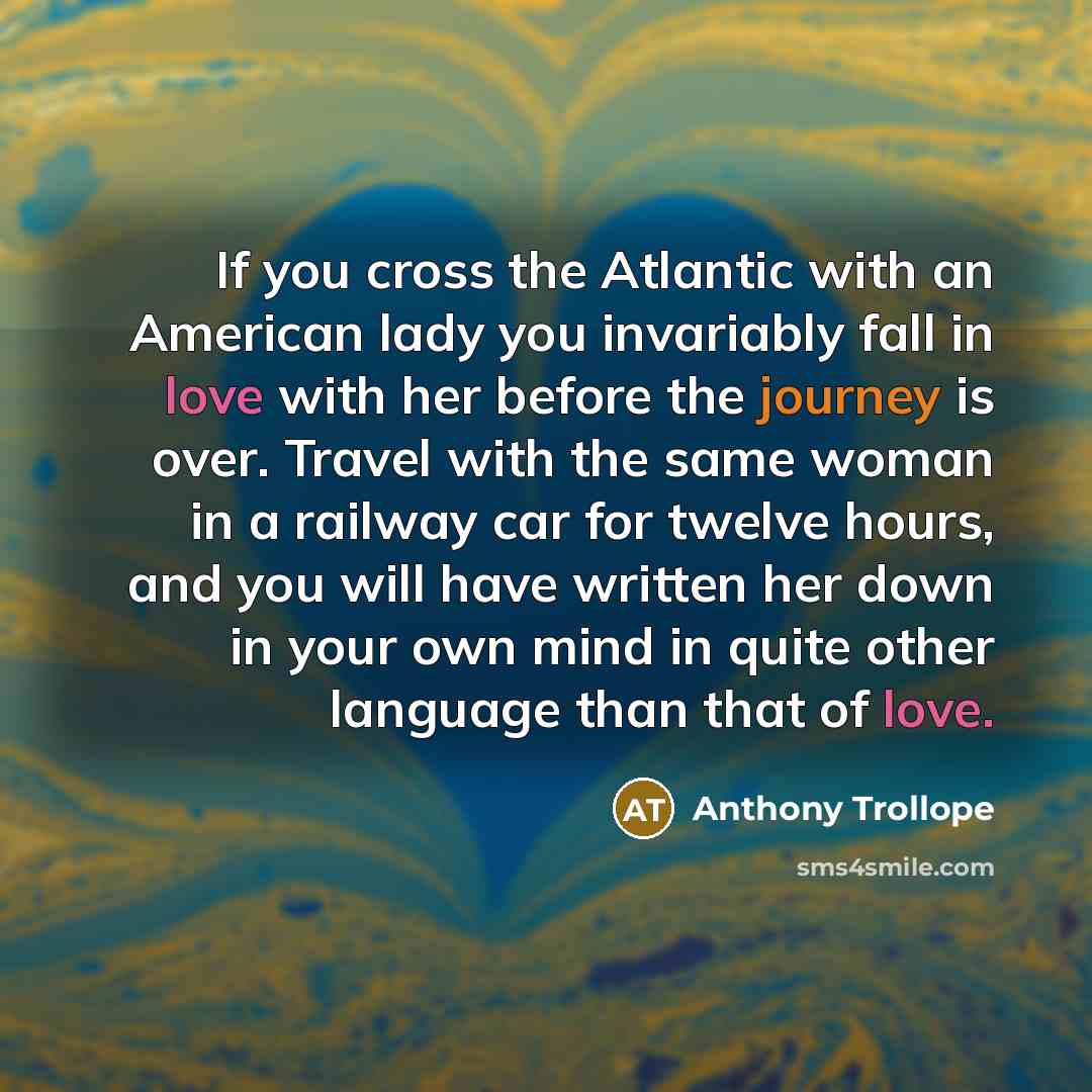 “If you cross the Atlantic with an American lady you invariably fall in love with her before the journey is over. Travel with the same woman in a railway car for twelve hours, and you will have written her down in your own mind in quite other language than that of love.” quote by Anthony Trollope