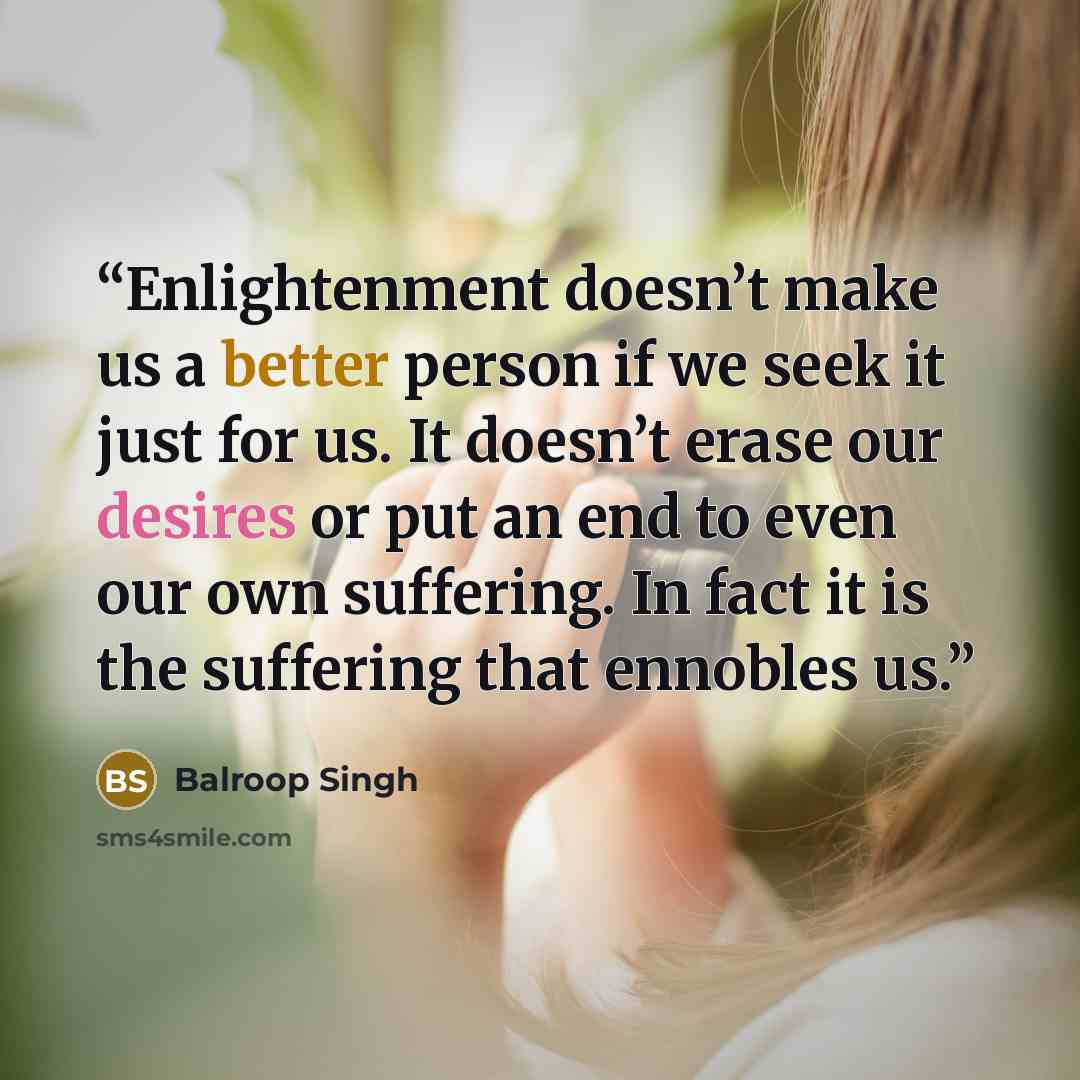 “Enlightenment doesn’t make us a better person if we seek it just for us. It doesn’t erase our desires or put an end to even our own suffering. In fact it is the suffering that ennobles us.” quote by Balroop Singh