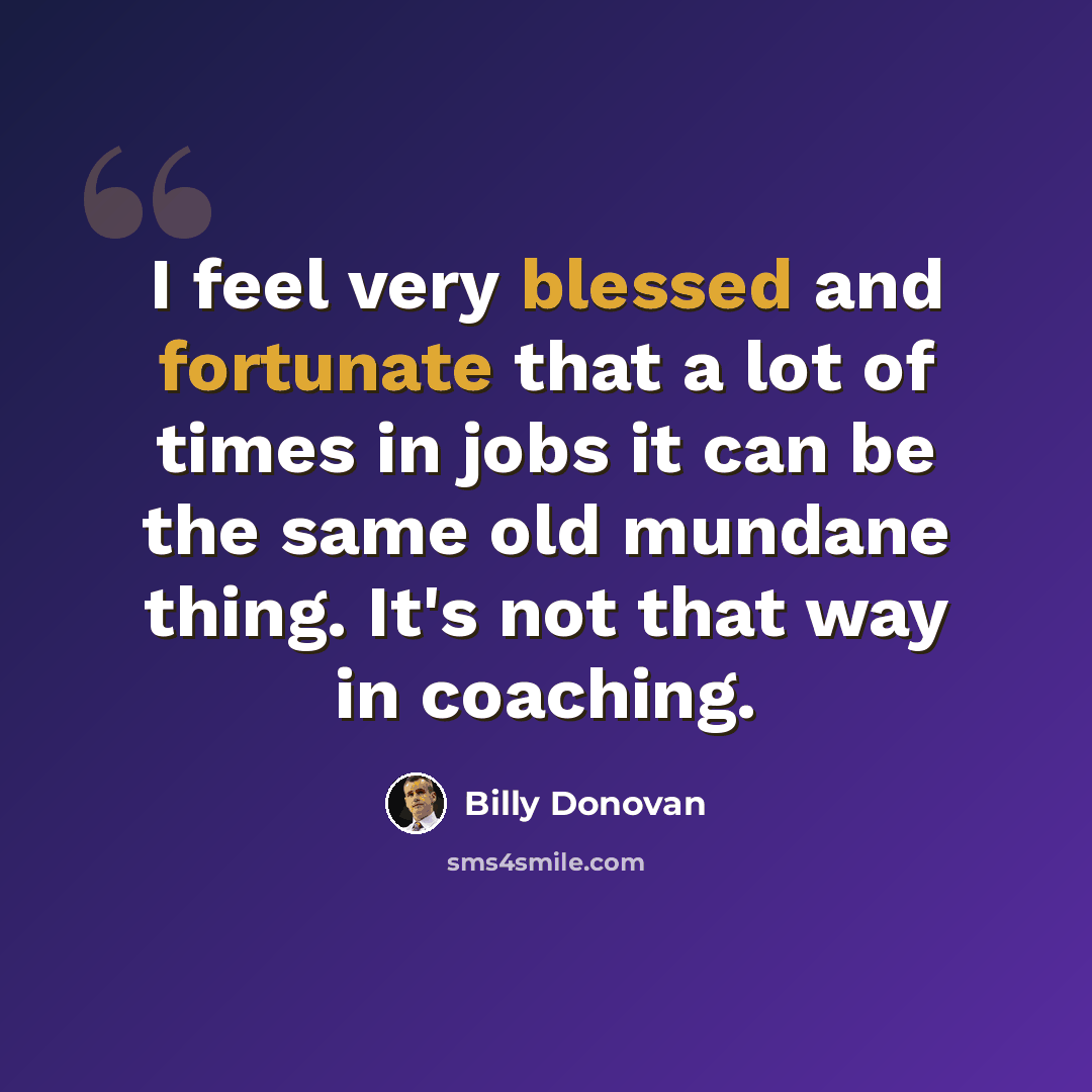 “I feel very blessed and fortunate that a lot of times in jobs it can be the same old mundane thing. It's not that way in coaching.” quote by Billy Donovan