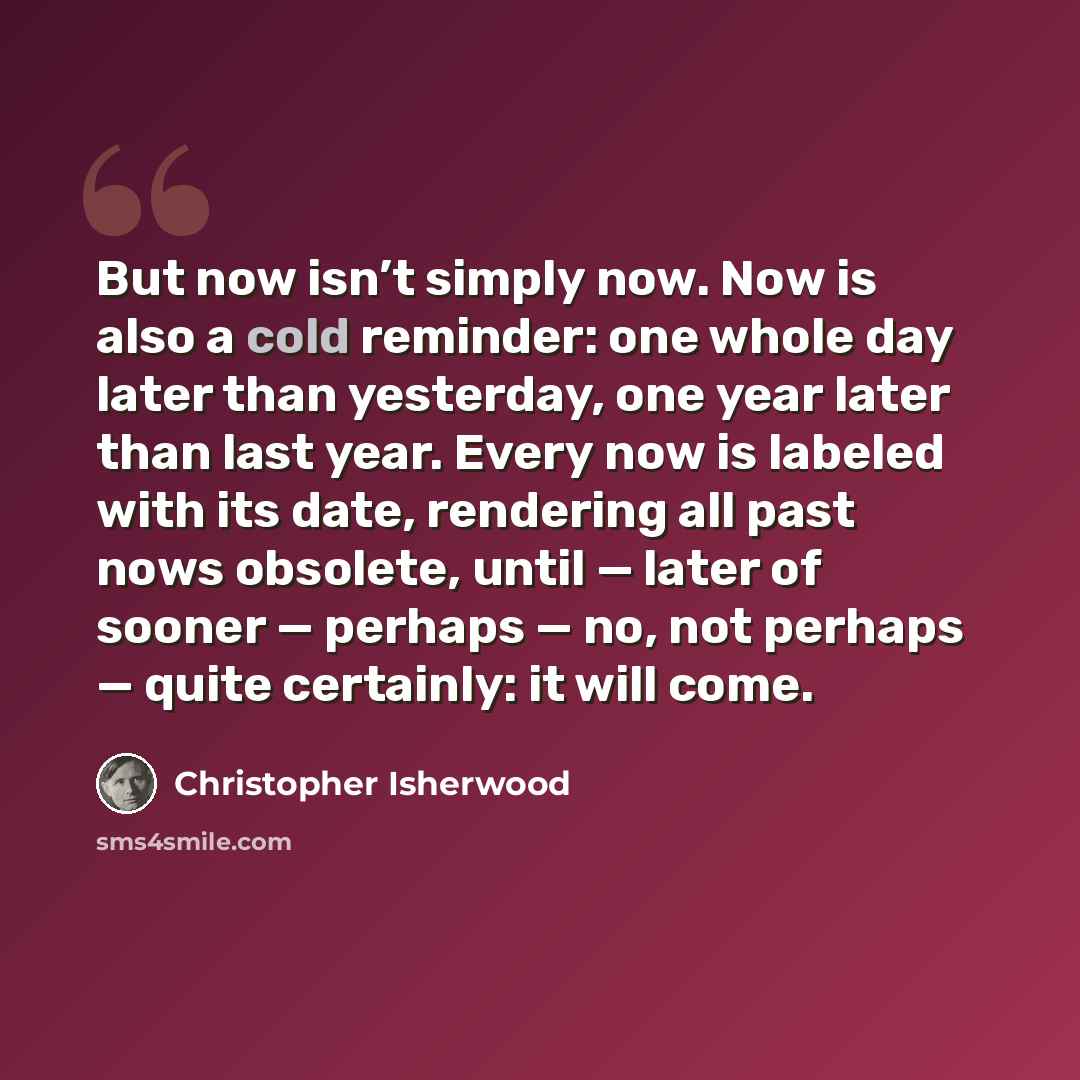 “But now isn’t simply now. Now is also a cold reminder: one whole day later than yesterday, one year later than last year. Every now is labeled with its date, rendering all past nows obsolete, until — later of sooner — perhaps — no, not perhaps — quite certainly: it will come.” quote by Christopher Isherwood