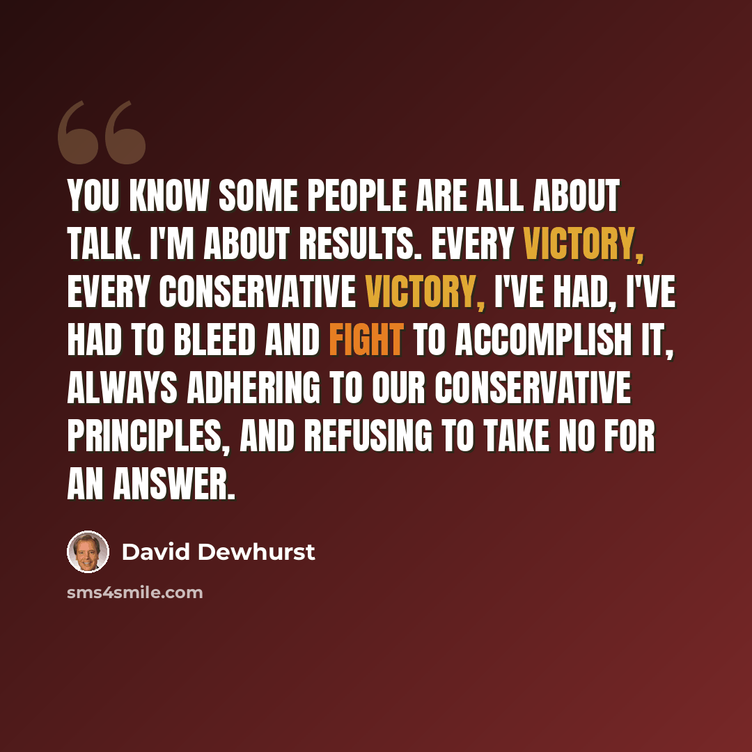 “You know some people are all about talk. I'm about results. Every victory, every conservative victory, I've had, I've had to bleed and fight to accomplish it, always adhering to our conservative principles, and refusing to take no for an answer.” quote by David Dewhurst