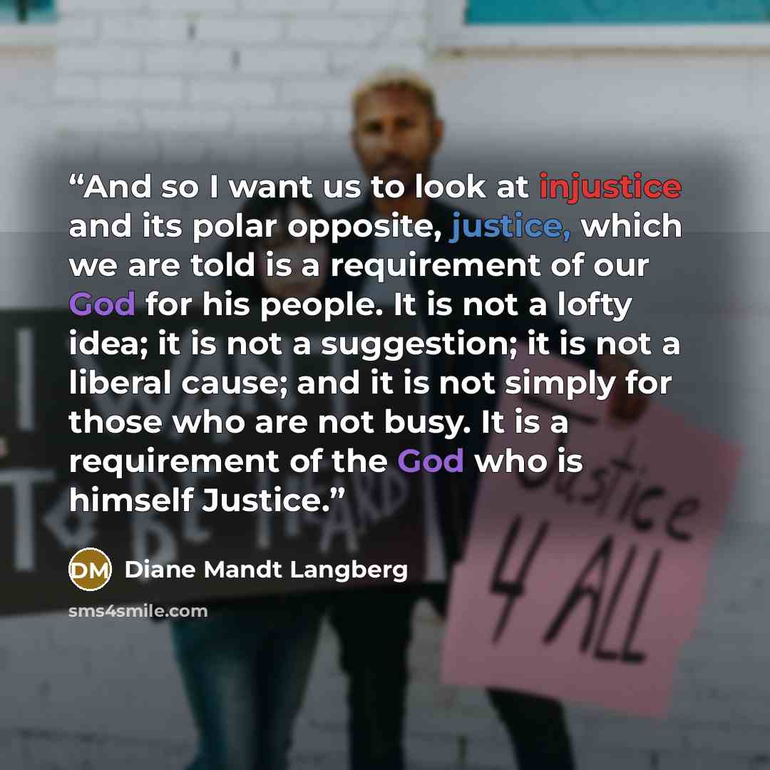 “And so I want us to look at injustice and its polar opposite, justice, which we are told is a requirement of our God for his people. It is not a lofty idea; it is not a suggestion; it is not a liberal cause; and it is not simply for those who are not busy. It is a requirement of the God who is…” quote by Diane Mandt Langberg