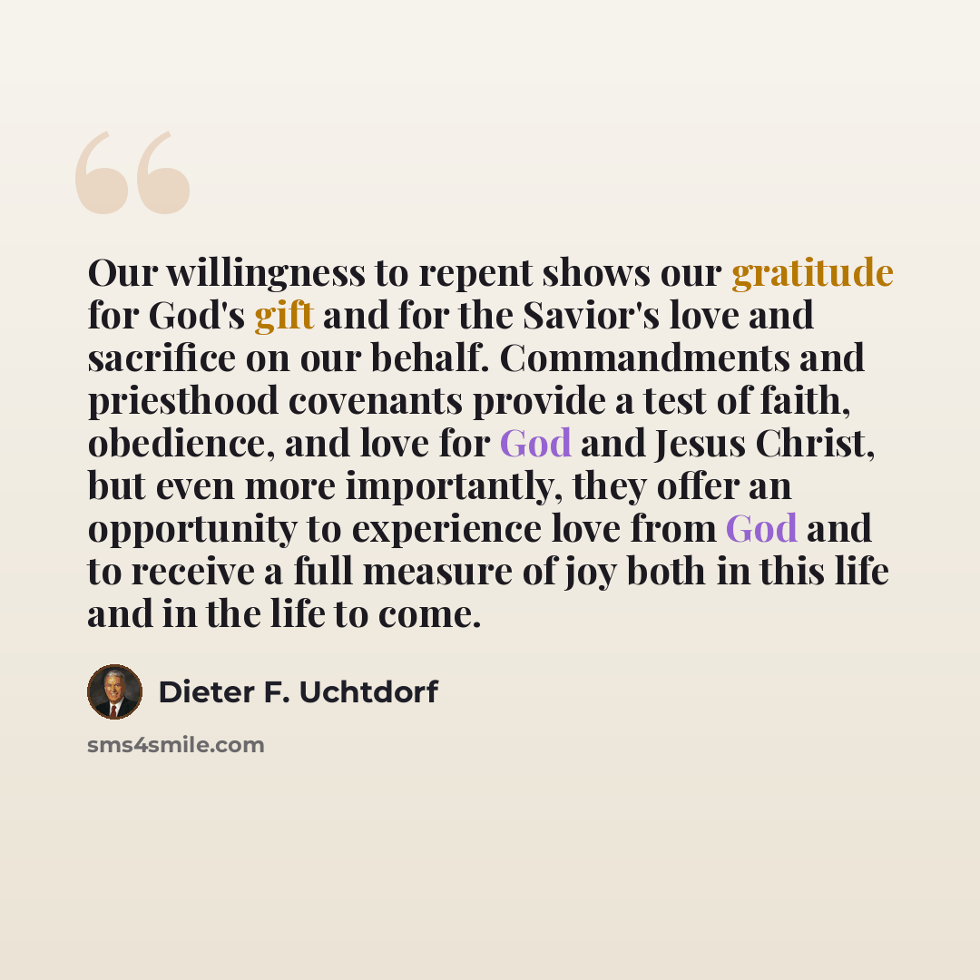 “Our willingness to repent shows our gratitude for God's gift and for the Savior's love and sacrifice on our behalf. Commandments and priesthood covenants provide a test of faith, obedience, and love for God and Jesus Christ, but even more importantly, they offer an opportunity to experience love…” quote by Dieter F. Uchtdorf