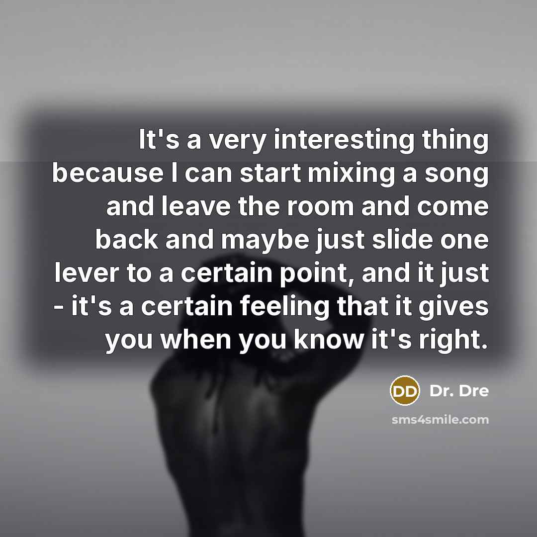 “It's a very interesting thing because I can start mixing a song and leave the room and come back and maybe just slide one lever to a certain point, and it just - it's a certain feeling that it gives you when you know it's right.” quote by Dr. Dre
