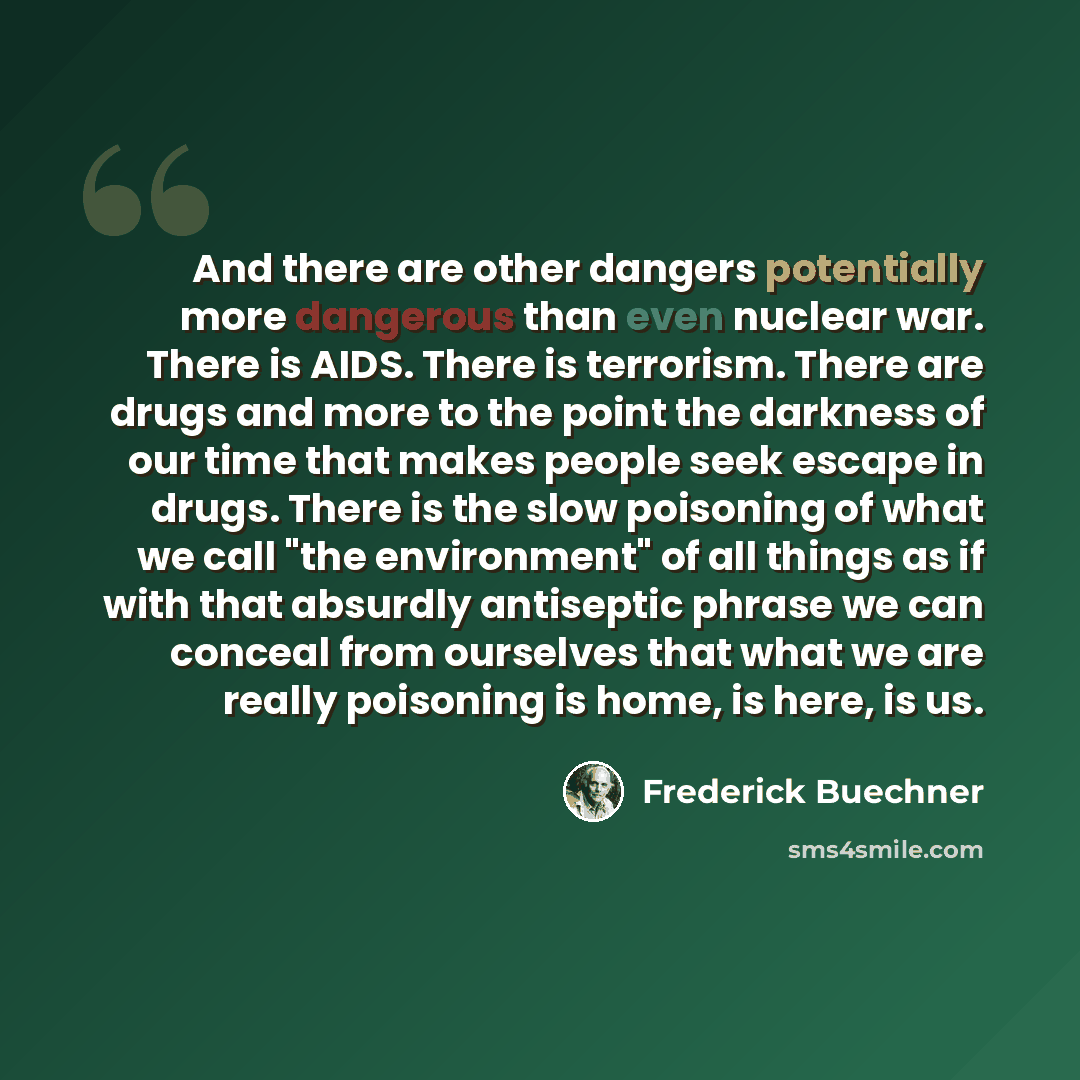 “And there are other dangers potentially more dangerous than even nuclear war. There is AIDS. There is terrorism. There are drugs and more to the point the darkness of our time that makes people seek escape in drugs. There is the slow poisoning of what we call "the environment" of all things as if…” quote by Frederick Buechner