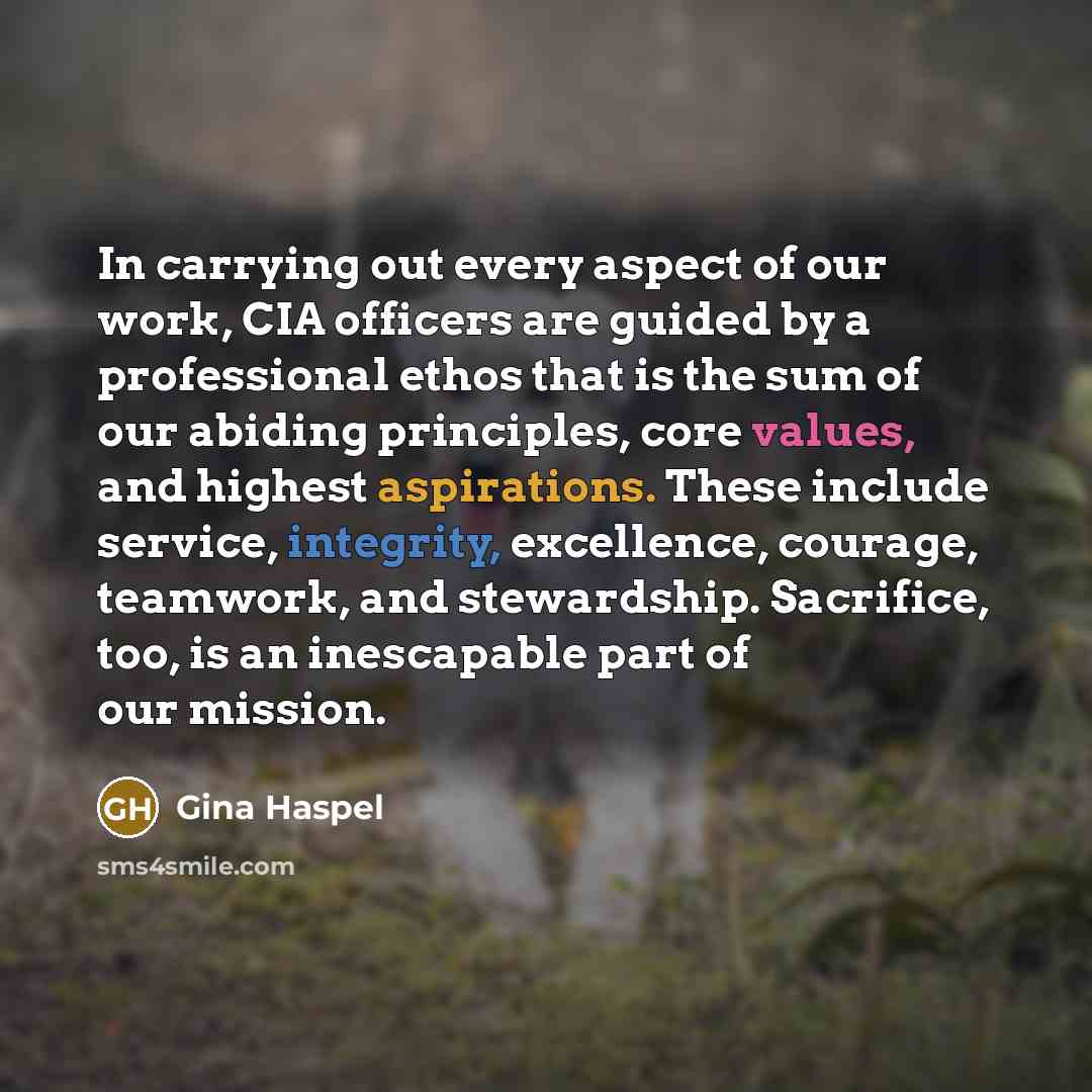 “In carrying out every aspect of our work, CIA officers are guided by a professional ethos that is the sum of our abiding principles, core values, and highest aspirations. These include service, integrity, excellence, courage, teamwork, and stewardship. Sacrifice, too, is an inescapable part of our…” quote by Gina Haspel