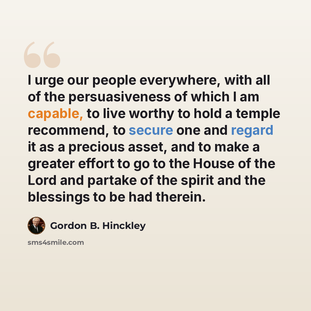“I urge our people everywhere, with all of the persuasiveness of which I am capable, to live worthy to hold a temple recommend, to secure one and regard it as a precious asset, and to make a greater effort to go to the House of the Lord and partake of the spirit and the blessings to be had therein.” quote by Gordon B. Hinckley