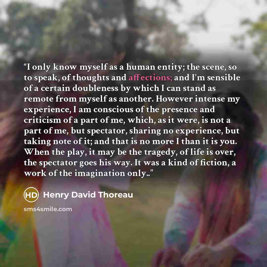 “I only know myself as a human entity; the scene, so to speak, of thoughts and affections; and I'm sensible of a certain doubleness by which I can stand as remote from myself as another. However intense my experience, I am conscious of the presence and criticism of a part of me, which, as it were…” quote by Henry David Thoreau