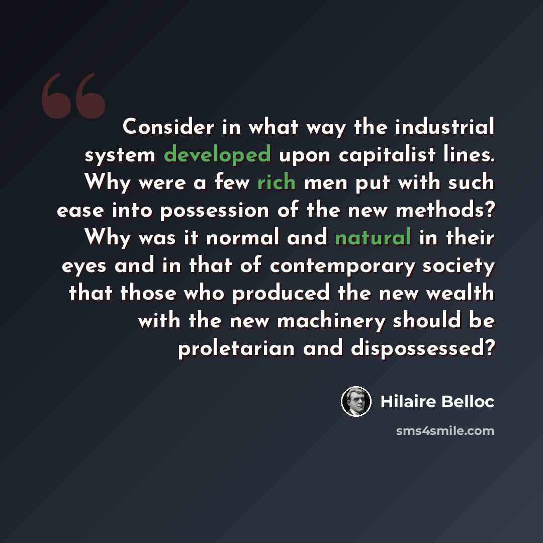 “Consider in what way the industrial system developed upon capitalist lines. Why were a few rich men put with such ease into possession of the new methods? Why was it normal and natural in their eyes and in that of contemporary society that those who produced the new wealth with the new machinery…” quote by Hilaire Belloc