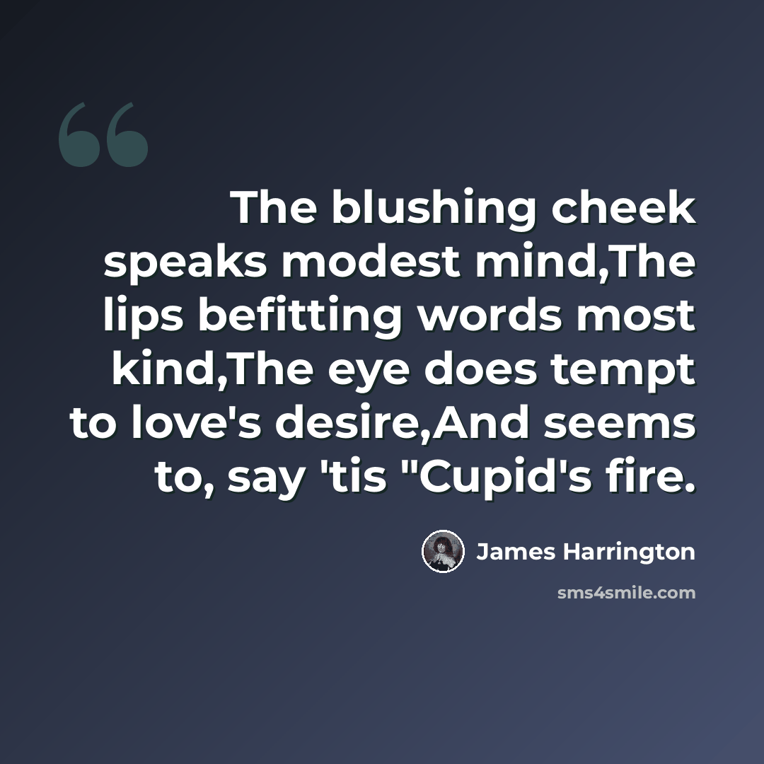 “The blushing cheek speaks modest mind,The lips befitting words most kind,The eye does tempt to love's desire,And seems to, say 'tis "Cupid's fire.” quote by James Harrington