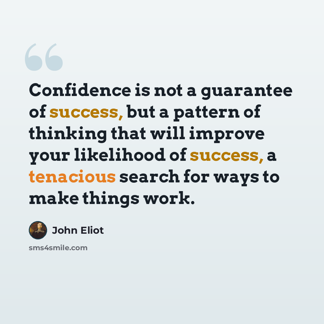 “Confidence is not a guarantee of success, but a pattern of thinking that will improve your likelihood of success, a tenacious search for ways to make things work.” quote by John Eliot