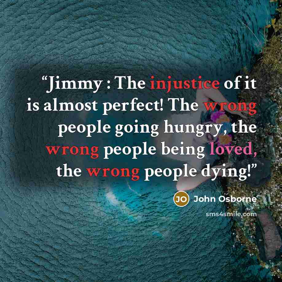 “Jimmy : The injustice of it is almost perfect! The wrong people going hungry, the wrong people being loved, the wrong people dying!” quote by John Osborne