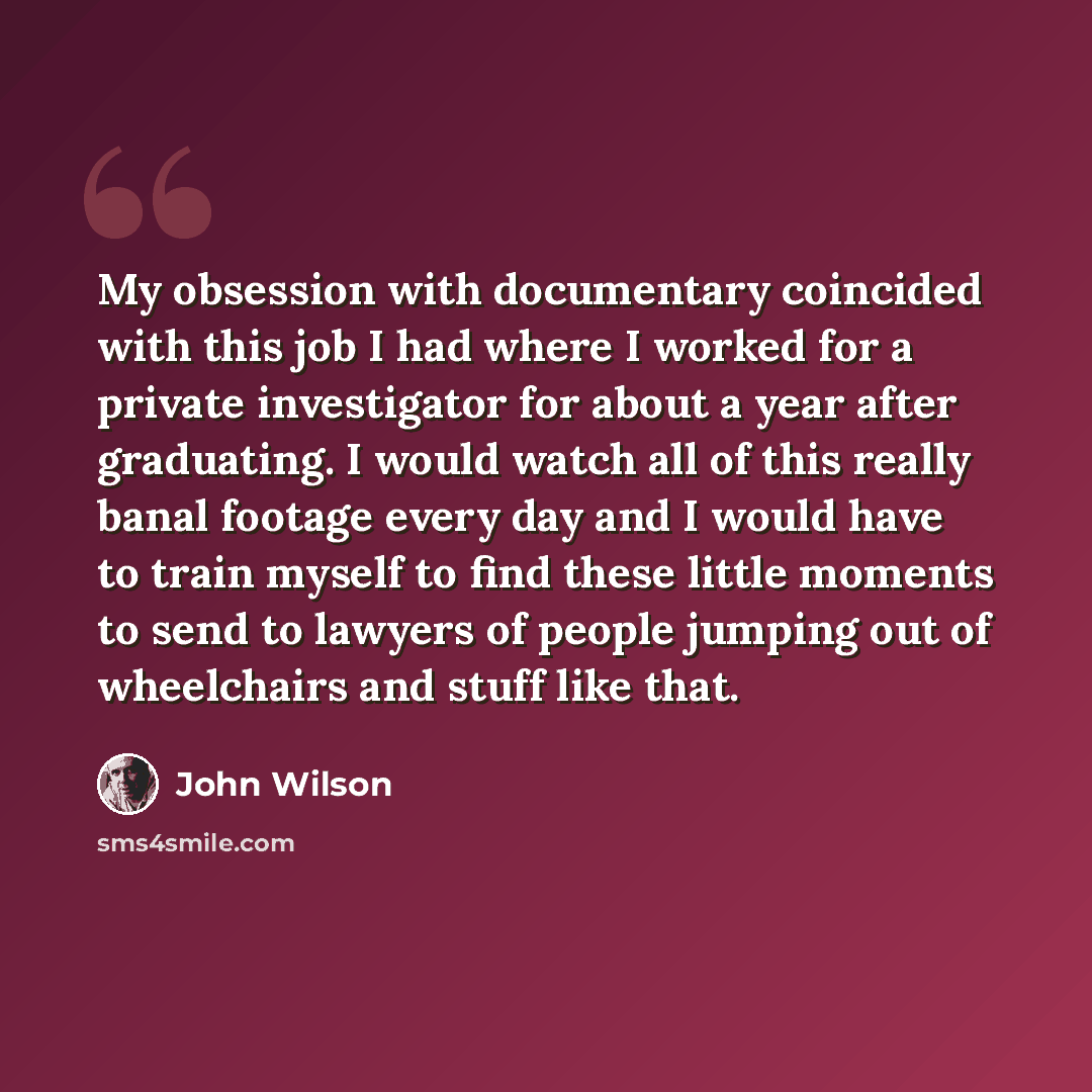 “My obsession with documentary coincided with this job I had where I worked for a private investigator for about a year after graduating. I would watch all of this really banal footage every day and I would have to train myself to find these little moments to send to lawyers of people jumping out…” quote by John Wilson