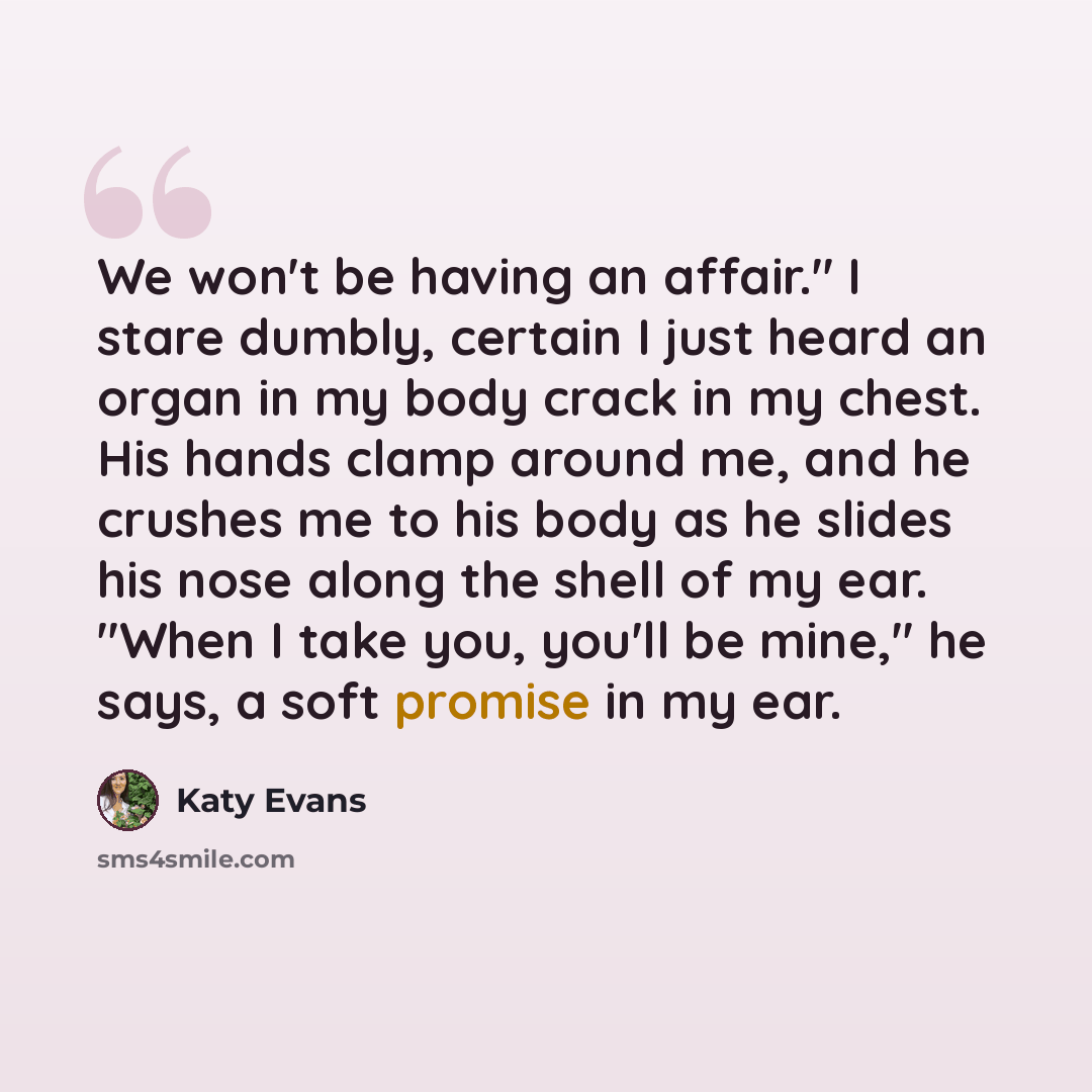 “We won't be having an affair." I stare dumbly, certain I just heard an organ in my body crack in my chest. His hands clamp around me, and he crushes me to his body as he slides his nose along the shell of my ear. "When I take you, you'll be mine," he says, a soft promise in my ear.” quote by Katy Evans