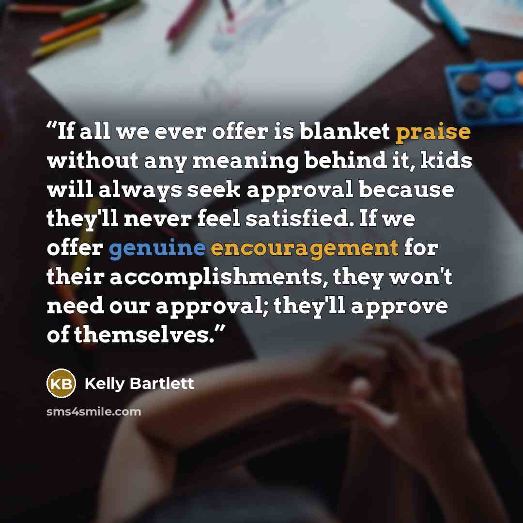 “If all we ever offer is blanket praise without any meaning behind it, kids will always seek approval because they'll never feel satisfied. If we offer genuine encouragement for their accomplishments, they won't need our approval; they'll approve of themselves.” quote by Kelly Bartlett