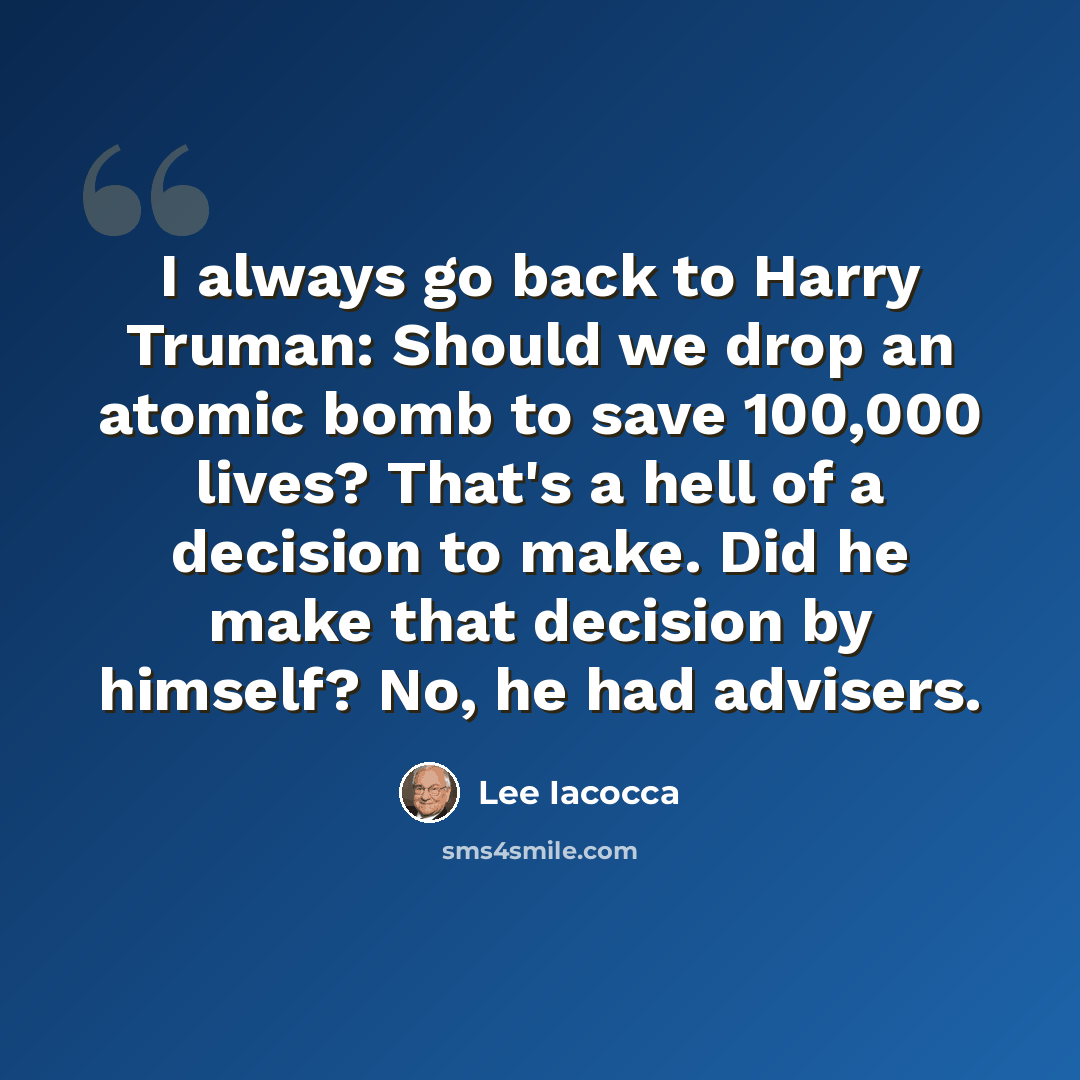 “I always go back to Harry Truman: Should we drop an atomic bomb to save 100,000 lives? That's a hell of a decision to make. Did he make that decision by himself? No, he had advisers.” quote by Lee Iacocca