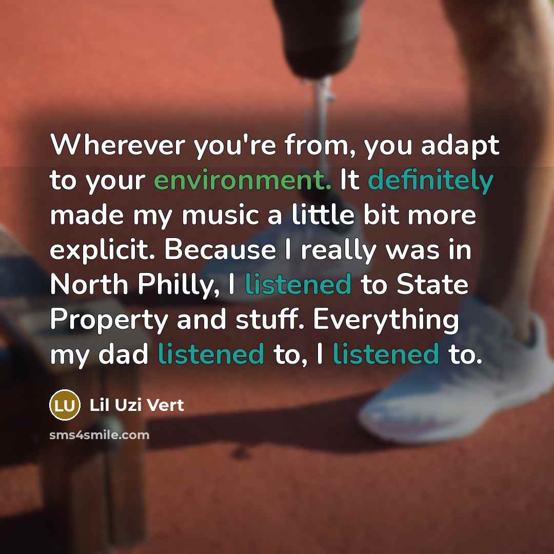 “Wherever you're from, you adapt to your environment. It definitely made my music a little bit more explicit. Because I really was in North Philly, I listened to State Property and stuff. Everything my dad listened to, I listened to.” quote by Lil Uzi Vert