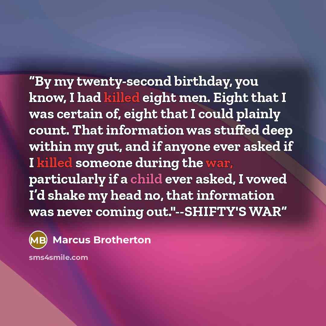 “By my twenty-second birthday, you know, I had killed eight men. Eight that I was certain of, eight that I could plainly count. That information was stuffed deep within my gut, and if anyone ever asked if I killed someone during the war, particularly if a child ever asked, I vowed I’d shake my head…” quote by Marcus Brotherton