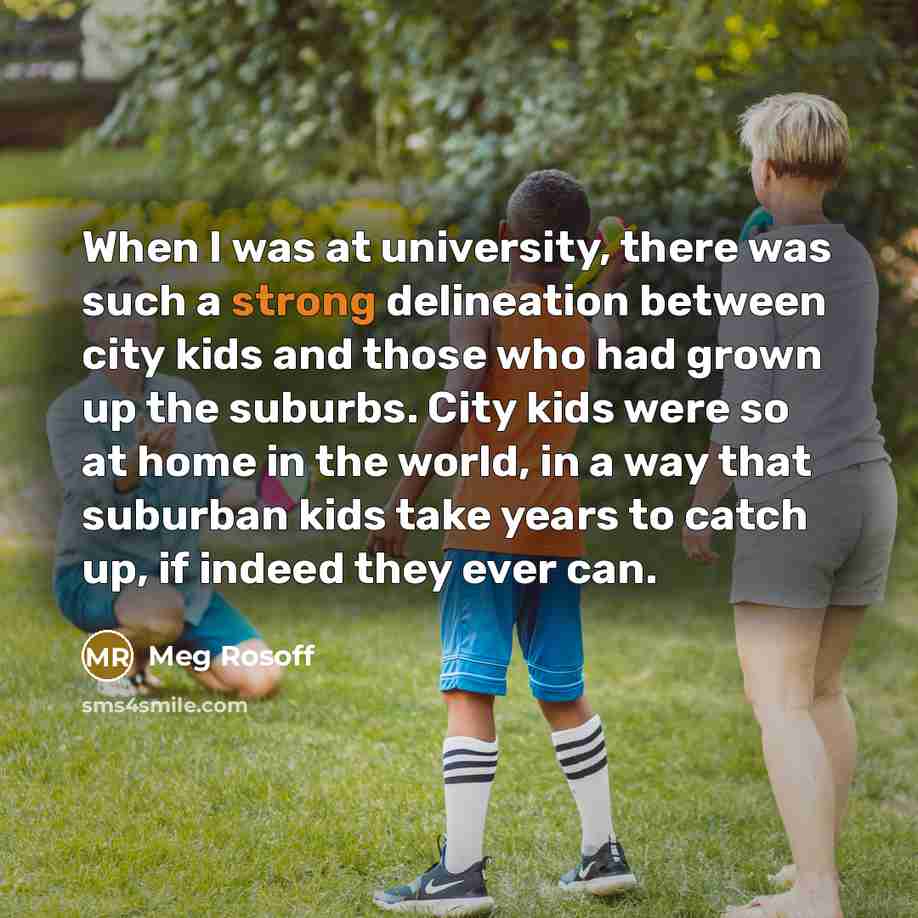 “When I was at university, there was such a strong delineation between city kids and those who had grown up the suburbs. City kids were so at home in the world, in a way that suburban kids take years to catch up, if indeed they ever can.” quote by Meg Rosoff
