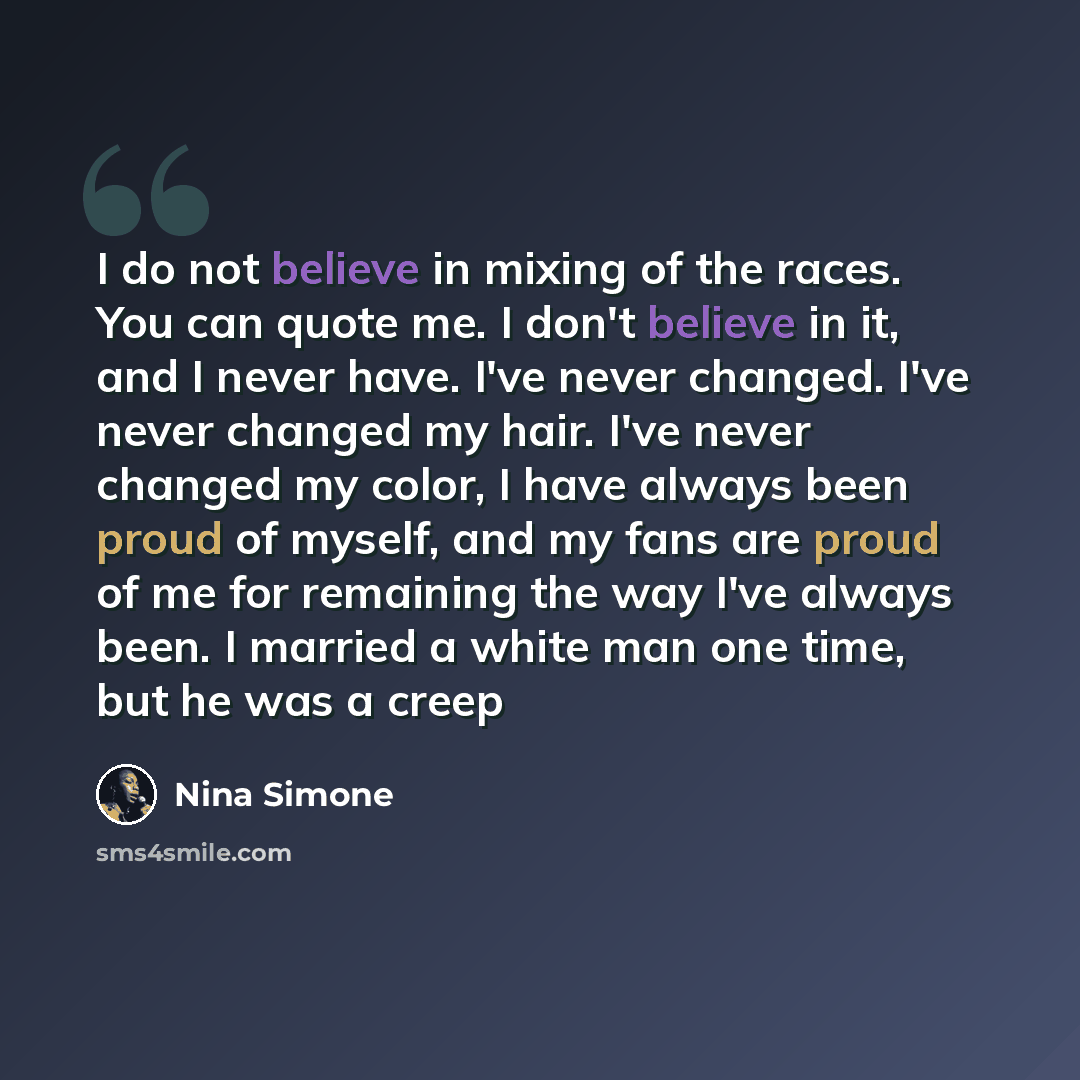 “I do not believe in mixing of the races. You can quote me. I don't believe in it, and I never have. I've never changed. I've never changed my hair. I've never changed my color, I have always been proud of myself, and my fans are proud of me for remaining the way I've always been. I married a white…” quote by Nina Simone