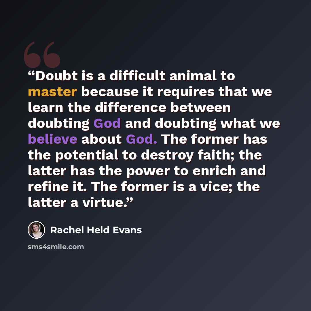 “Doubt is a difficult animal to master because it requires that we learn the difference between doubting God and doubting what we believe about God. The former has the potential to destroy faith; the latter has the power to enrich and refine it. The former is a vice; the latter a virtue.” quote by Rachel Held Evans