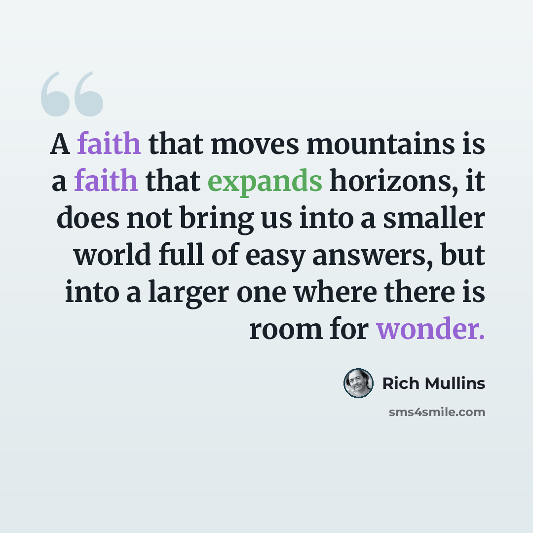 “A faith that moves mountains is a faith that expands horizons, it does not bring us into a smaller world full of easy answers, but into a larger one where there is room for wonder.” quote by Rich Mullins