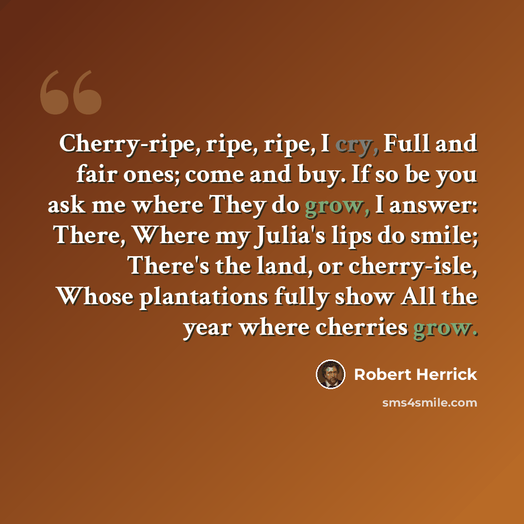 “Cherry-ripe, ripe, ripe, I cry, Full and fair ones; come and buy. If so be you ask me where They do grow, I answer: There, Where my Julia's lips do smile; There's the land, or cherry-isle, Whose plantations fully show All the year where cherries grow.” quote by Robert Herrick