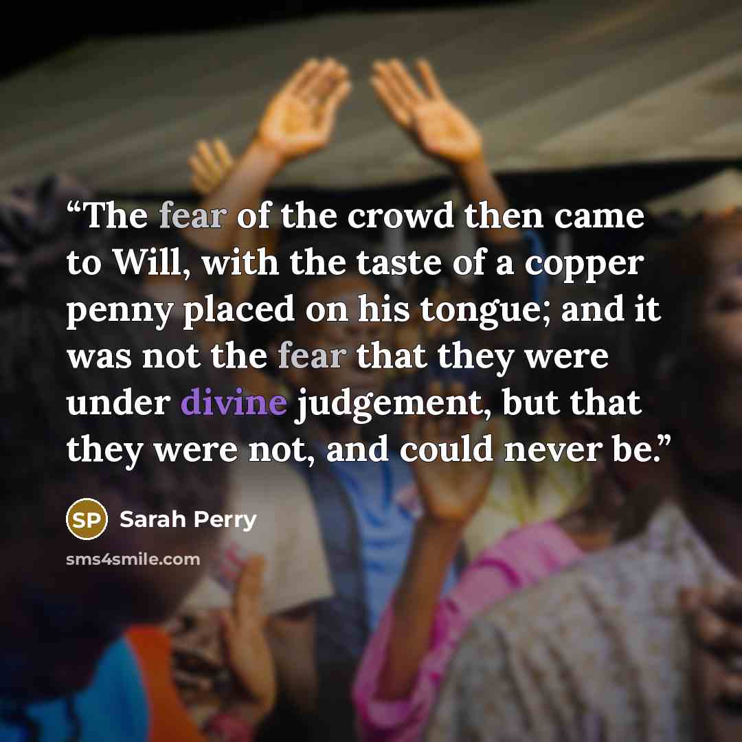 “The fear of the crowd then came to Will, with the taste of a copper penny placed on his tongue; and it was not the fear that they were under divine judgement, but that they were not, and could never be.” quote by Sarah Perry